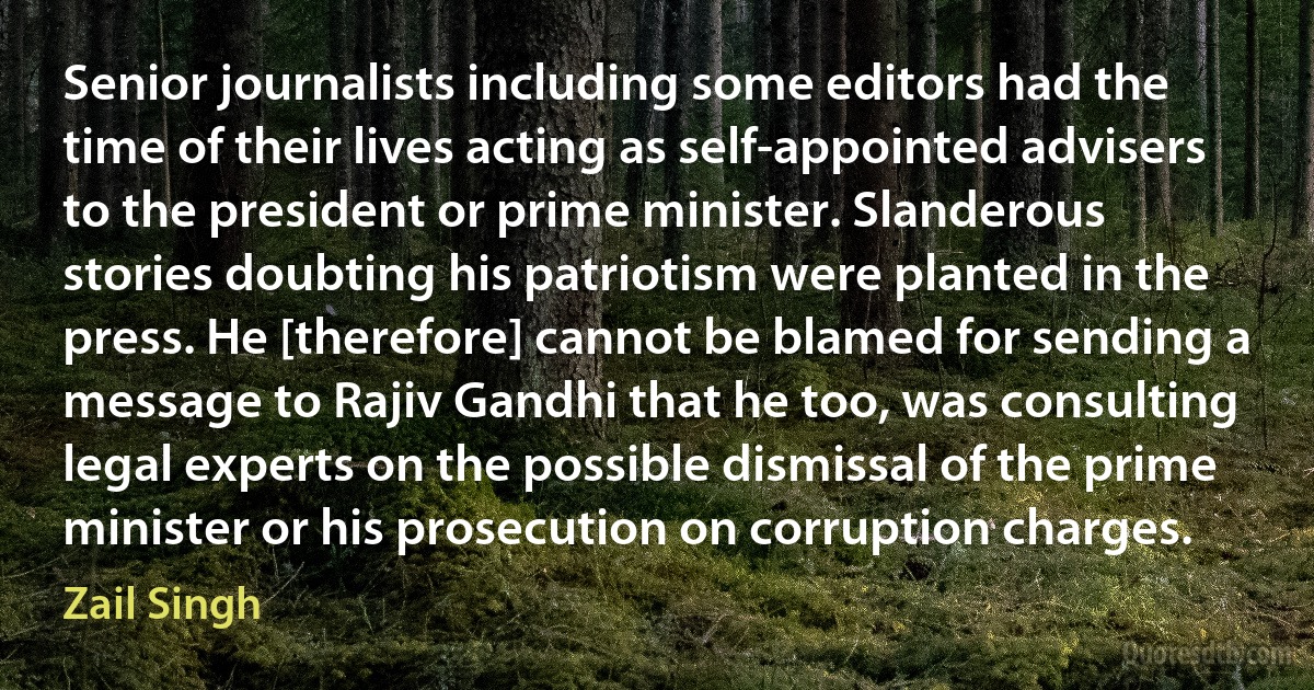 Senior journalists including some editors had the time of their lives acting as self-appointed advisers to the president or prime minister. Slanderous stories doubting his patriotism were planted in the press. He [therefore] cannot be blamed for sending a message to Rajiv Gandhi that he too, was consulting legal experts on the possible dismissal of the prime minister or his prosecution on corruption charges. (Zail Singh)