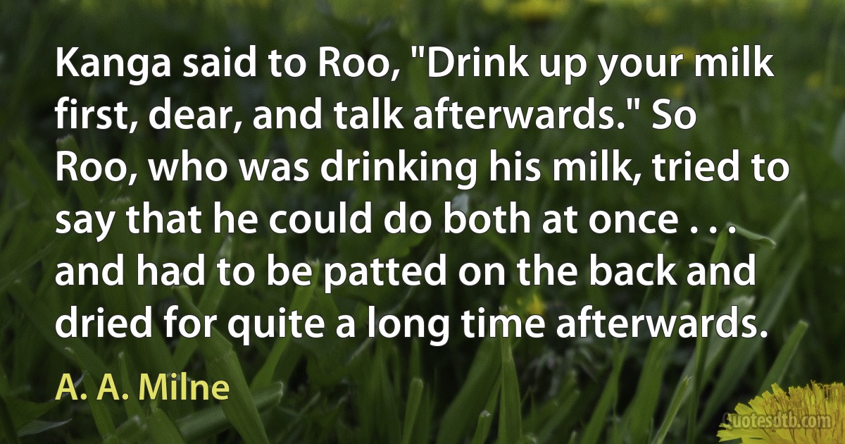 Kanga said to Roo, "Drink up your milk first, dear, and talk afterwards." So Roo, who was drinking his milk, tried to say that he could do both at once . . . and had to be patted on the back and dried for quite a long time afterwards. (A. A. Milne)