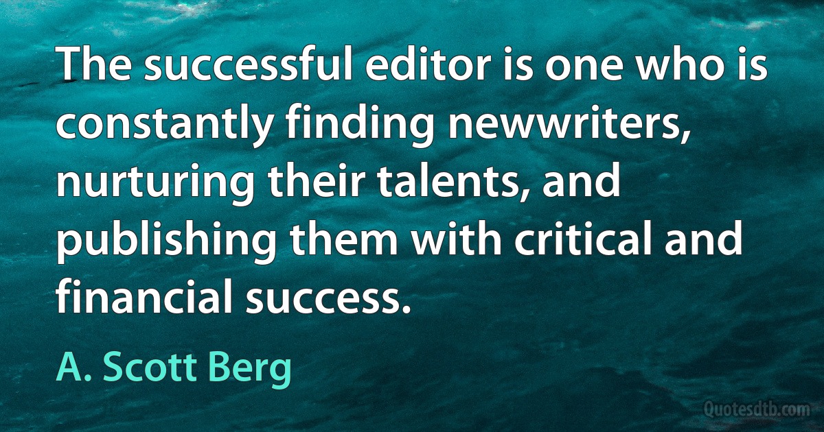 The successful editor is one who is constantly finding newwriters, nurturing their talents, and publishing them with critical and financial success. (A. Scott Berg)