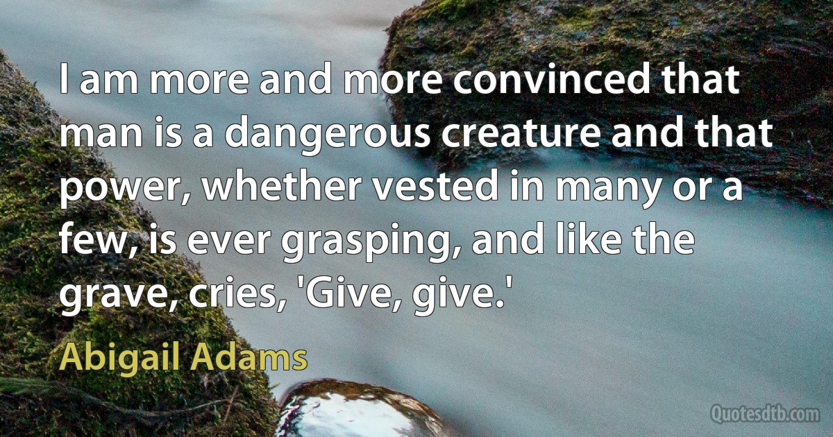 I am more and more convinced that man is a dangerous creature and that power, whether vested in many or a few, is ever grasping, and like the grave, cries, 'Give, give.' (Abigail Adams)