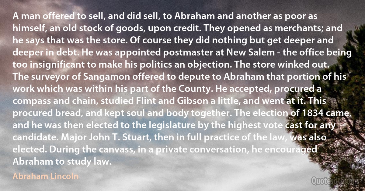 A man offered to sell, and did sell, to Abraham and another as poor as himself, an old stock of goods, upon credit. They opened as merchants; and he says that was the store. Of course they did nothing but get deeper and deeper in debt. He was appointed postmaster at New Salem - the office being too insignificant to make his politics an objection. The store winked out. The surveyor of Sangamon offered to depute to Abraham that portion of his work which was within his part of the County. He accepted, procured a compass and chain, studied Flint and Gibson a little, and went at it. This procured bread, and kept soul and body together. The election of 1834 came, and he was then elected to the legislature by the highest vote cast for any candidate. Major John T. Stuart, then in full practice of the law, was also elected. During the canvass, in a private conversation, he encouraged Abraham to study law. (Abraham Lincoln)