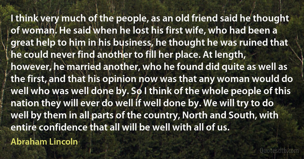 I think very much of the people, as an old friend said he thought of woman. He said when he lost his first wife, who had been a great help to him in his business, he thought he was ruined that he could never find another to fill her place. At length, however, he married another, who he found did quite as well as the first, and that his opinion now was that any woman would do well who was well done by. So I think of the whole people of this nation they will ever do well if well done by. We will try to do well by them in all parts of the country, North and South, with entire confidence that all will be well with all of us. (Abraham Lincoln)