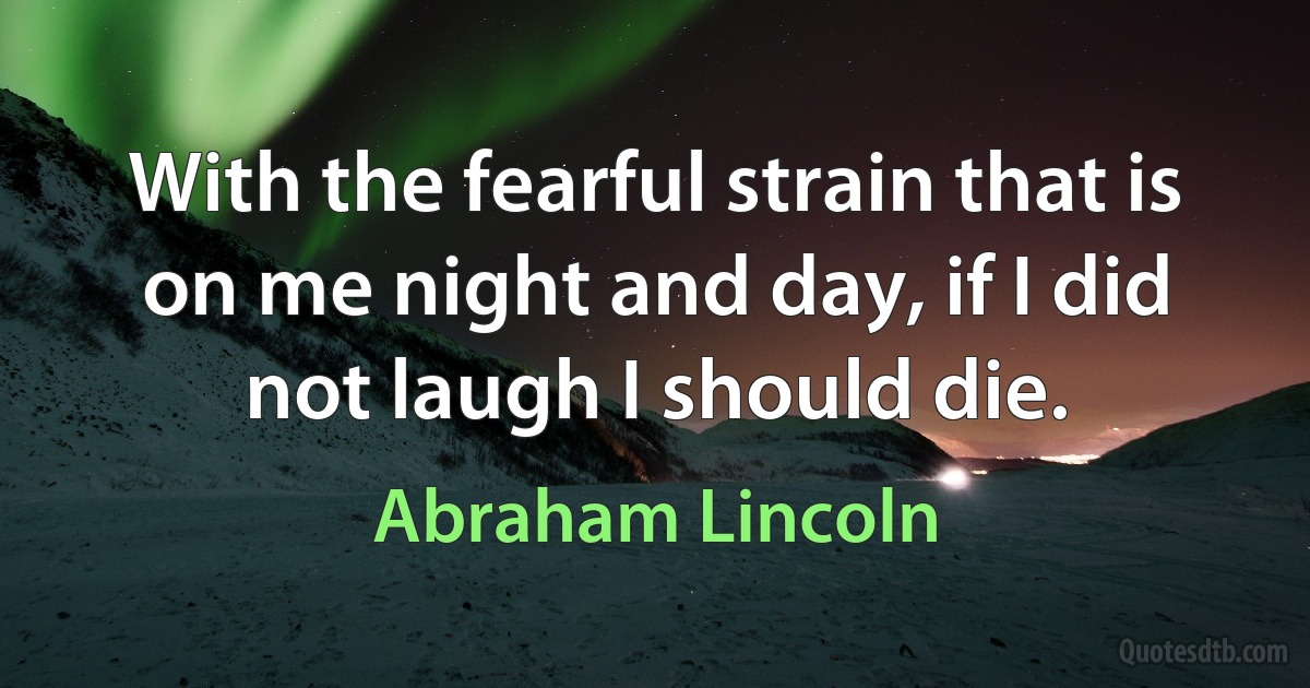 With the fearful strain that is on me night and day, if I did not laugh I should die. (Abraham Lincoln)