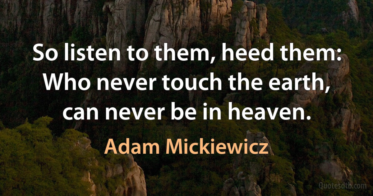 So listen to them, heed them: Who never touch the earth, can never be in heaven. (Adam Mickiewicz)