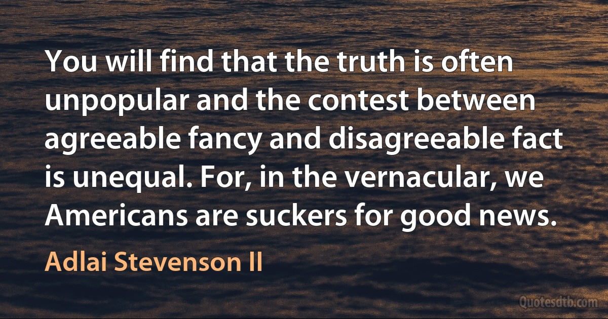 You will find that the truth is often unpopular and the contest between agreeable fancy and disagreeable fact is unequal. For, in the vernacular, we Americans are suckers for good news. (Adlai Stevenson II)