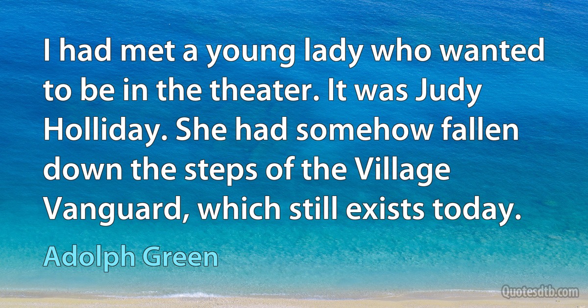 I had met a young lady who wanted to be in the theater. It was Judy Holliday. She had somehow fallen down the steps of the Village Vanguard, which still exists today. (Adolph Green)