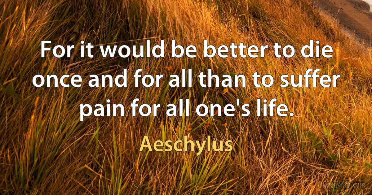 For it would be better to die once and for all than to suffer pain for all one's life. (Aeschylus)