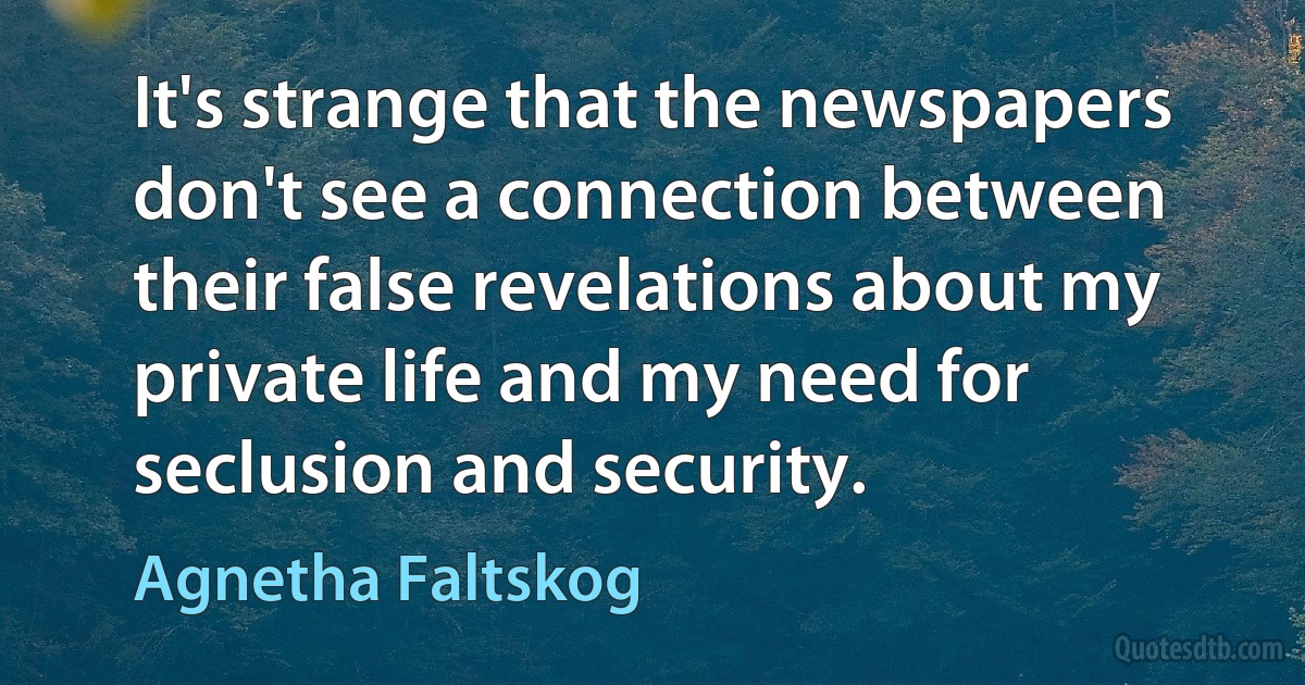 It's strange that the newspapers don't see a connection between their false revelations about my private life and my need for seclusion and security. (Agnetha Faltskog)