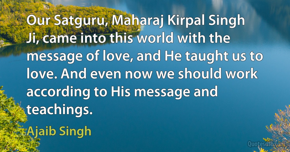 Our Satguru, Maharaj Kirpal Singh Ji, came into this world with the message of love, and He taught us to love. And even now we should work according to His message and teachings. (Ajaib Singh)