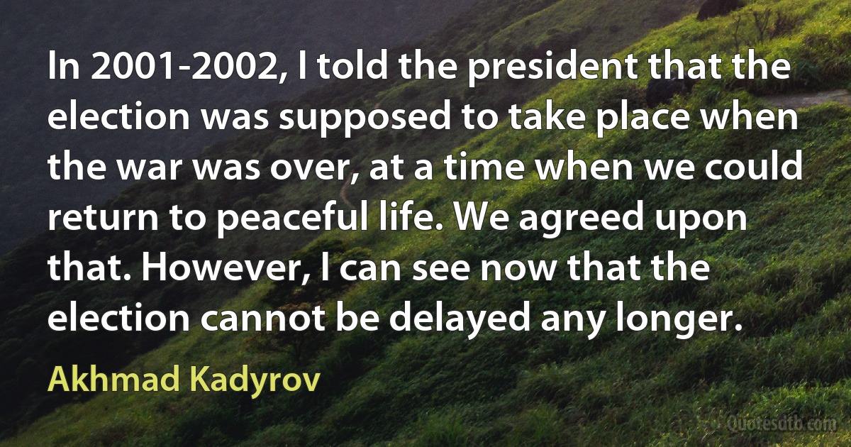 In 2001-2002, I told the president that the election was supposed to take place when the war was over, at a time when we could return to peaceful life. We agreed upon that. However, I can see now that the election cannot be delayed any longer. (Akhmad Kadyrov)