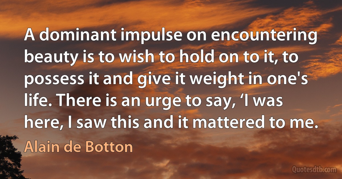 A dominant impulse on encountering beauty is to wish to hold on to it, to possess it and give it weight in one's life. There is an urge to say, ‘I was here, I saw this and it mattered to me. (Alain de Botton)