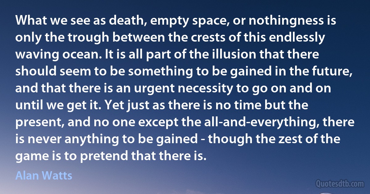 What we see as death, empty space, or nothingness is only the trough between the crests of this endlessly waving ocean. It is all part of the illusion that there should seem to be something to be gained in the future, and that there is an urgent necessity to go on and on until we get it. Yet just as there is no time but the present, and no one except the all-and-everything, there is never anything to be gained - though the zest of the game is to pretend that there is. (Alan Watts)