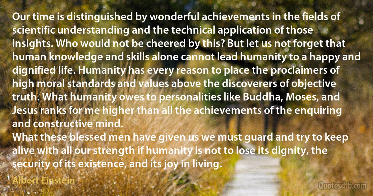 Our time is distinguished by wonderful achievements in the fields of scientific understanding and the technical application of those insights. Who would not be cheered by this? But let us not forget that human knowledge and skills alone cannot lead humanity to a happy and dignified life. Humanity has every reason to place the proclaimers of high moral standards and values above the discoverers of objective truth. What humanity owes to personalities like Buddha, Moses, and Jesus ranks for me higher than all the achievements of the enquiring and constructive mind.
What these blessed men have given us we must guard and try to keep alive with all our strength if humanity is not to lose its dignity, the security of its existence, and its joy in living. (Albert Einstein)