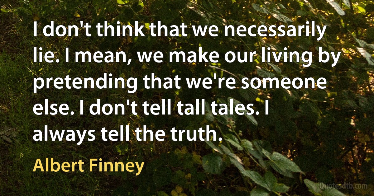 I don't think that we necessarily lie. I mean, we make our living by pretending that we're someone else. I don't tell tall tales. I always tell the truth. (Albert Finney)