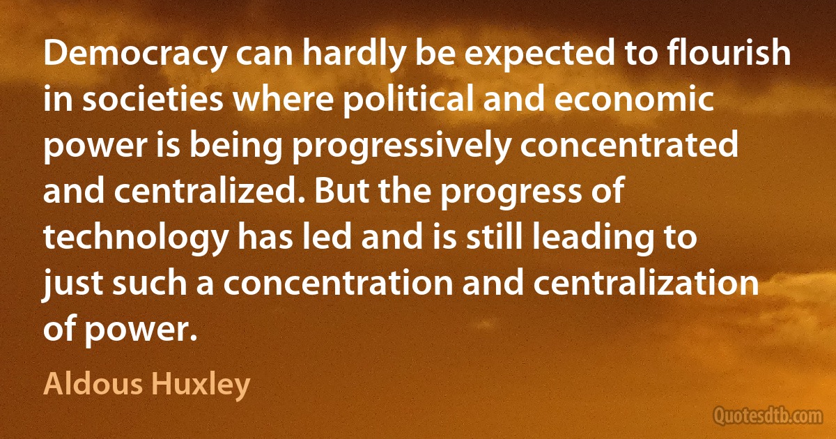 Democracy can hardly be expected to flourish in societies where political and economic power is being progressively concentrated and centralized. But the progress of technology has led and is still leading to just such a concentration and centralization of power. (Aldous Huxley)