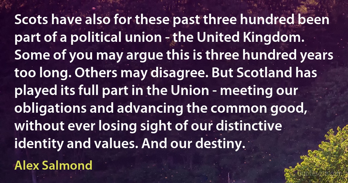 Scots have also for these past three hundred been part of a political union - the United Kingdom. Some of you may argue this is three hundred years too long. Others may disagree. But Scotland has played its full part in the Union - meeting our obligations and advancing the common good, without ever losing sight of our distinctive identity and values. And our destiny. (Alex Salmond)