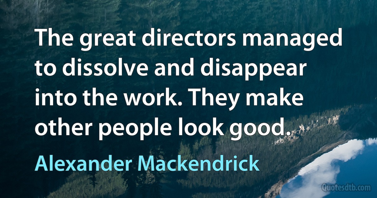 The great directors managed to dissolve and disappear into the work. They make other people look good. (Alexander Mackendrick)