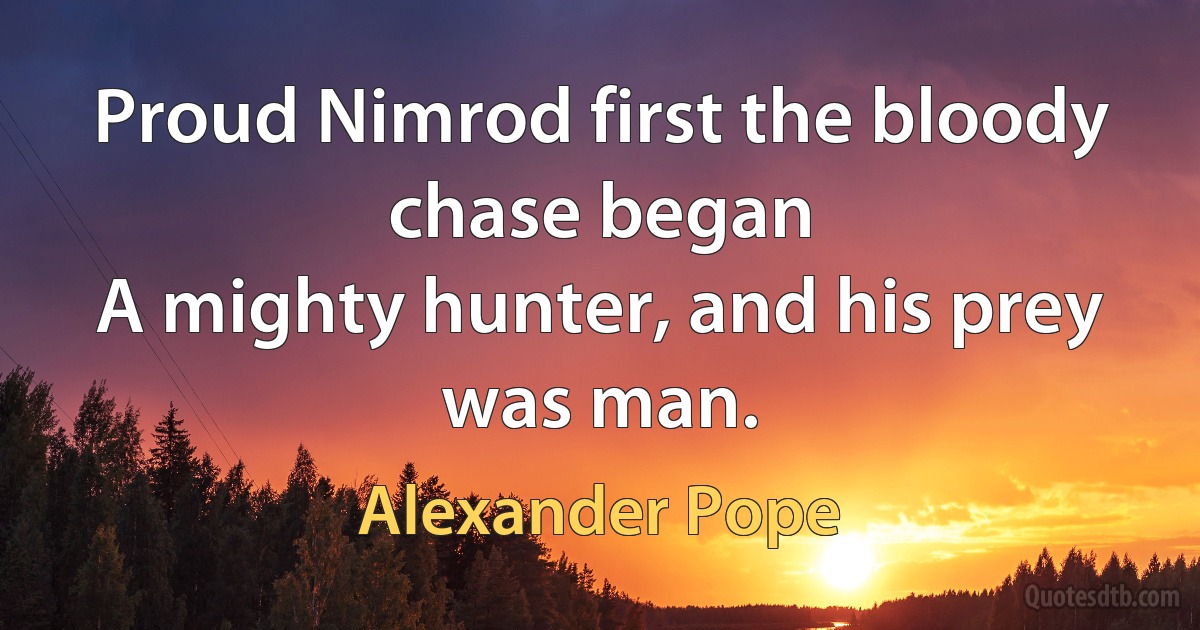 Proud Nimrod first the bloody chase began
A mighty hunter, and his prey was man. (Alexander Pope)