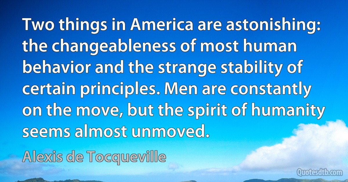 Two things in America are astonishing: the changeableness of most human behavior and the strange stability of certain principles. Men are constantly on the move, but the spirit of humanity seems almost unmoved. (Alexis de Tocqueville)