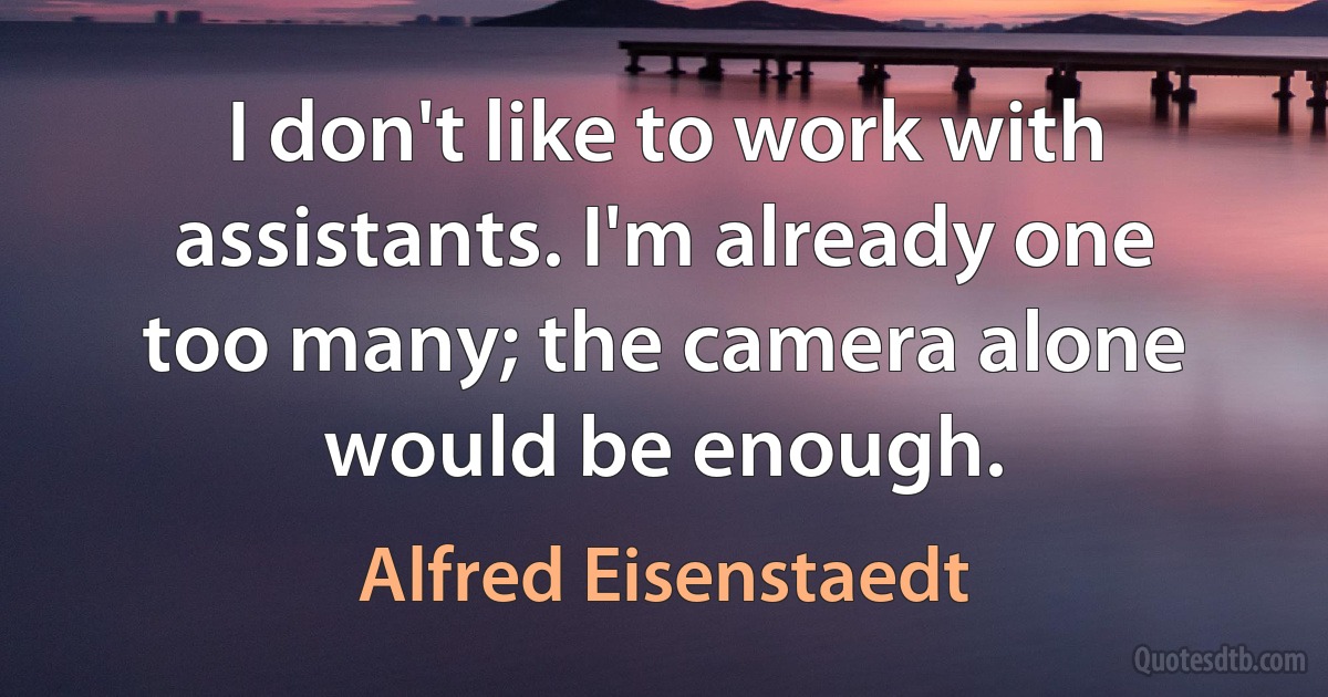 I don't like to work with assistants. I'm already one too many; the camera alone would be enough. (Alfred Eisenstaedt)