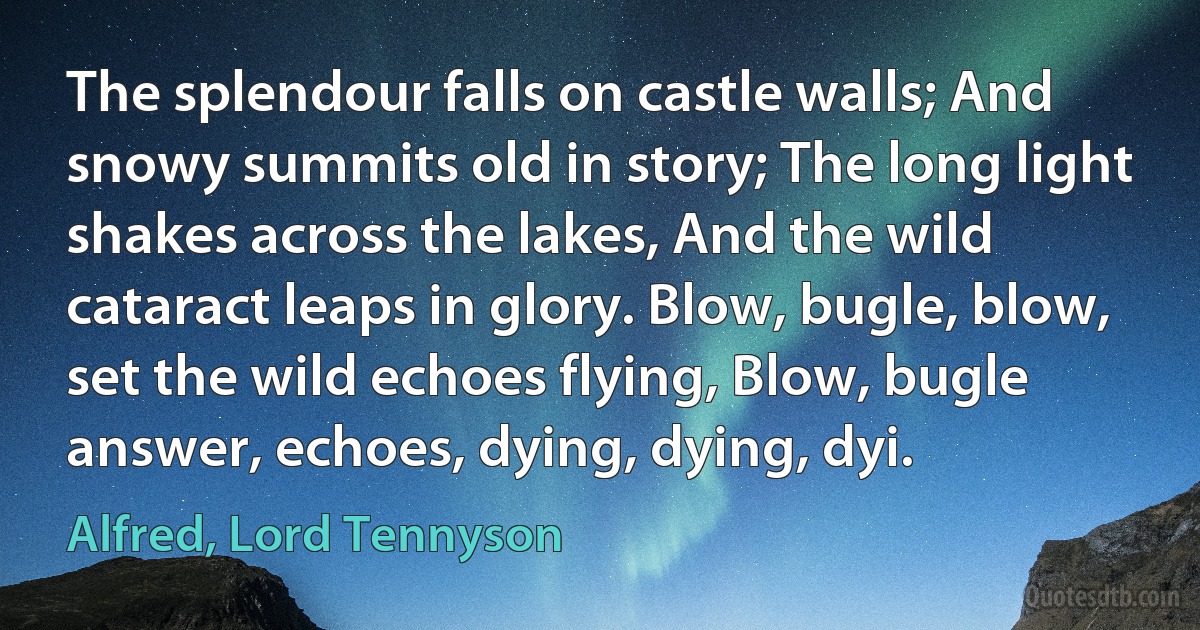 The splendour falls on castle walls; And snowy summits old in story; The long light shakes across the lakes, And the wild cataract leaps in glory. Blow, bugle, blow, set the wild echoes flying, Blow, bugle answer, echoes, dying, dying, dyi. (Alfred, Lord Tennyson)