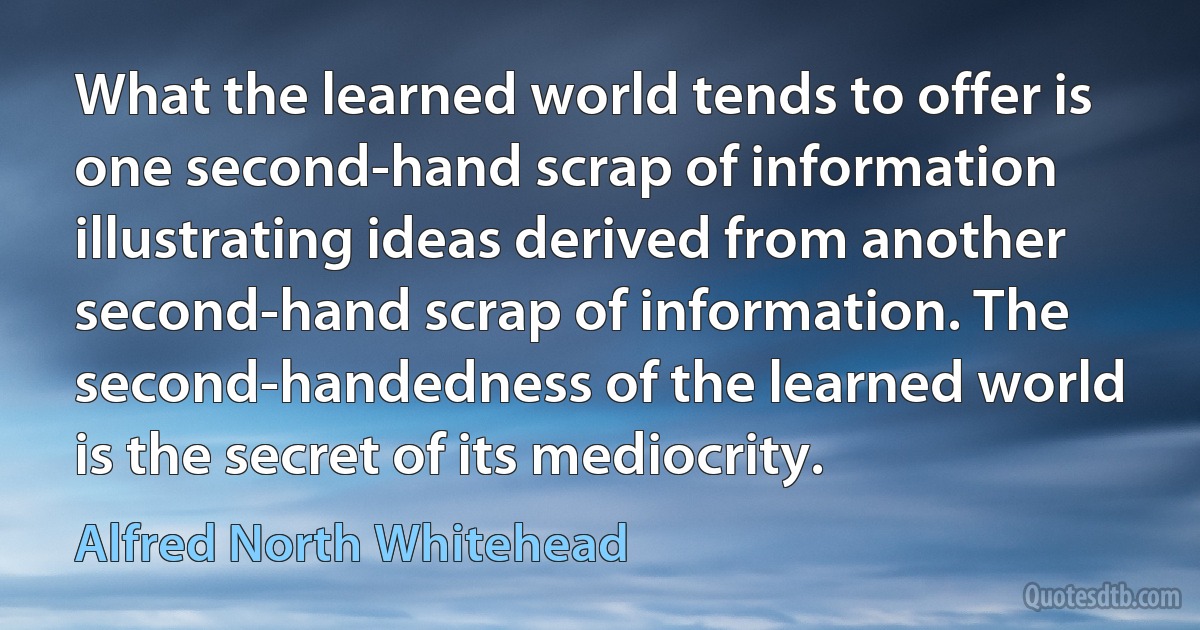 What the learned world tends to offer is one second-hand scrap of information illustrating ideas derived from another second-hand scrap of information. The second-handedness of the learned world is the secret of its mediocrity. (Alfred North Whitehead)