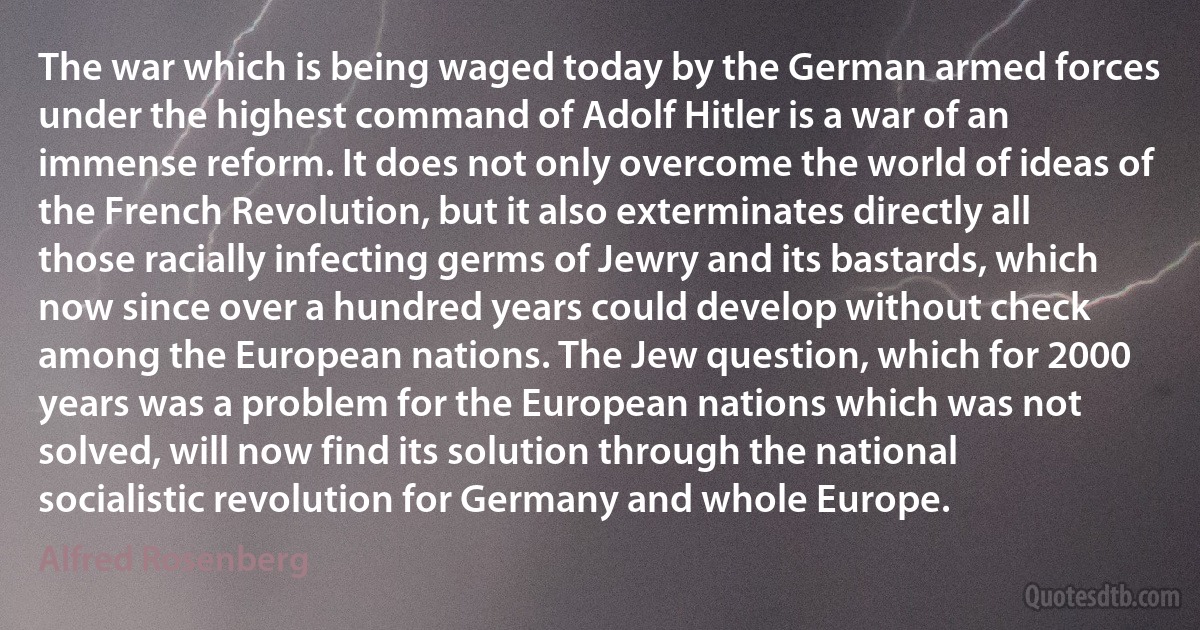 The war which is being waged today by the German armed forces under the highest command of Adolf Hitler is a war of an immense reform. It does not only overcome the world of ideas of the French Revolution, but it also exterminates directly all those racially infecting germs of Jewry and its bastards, which now since over a hundred years could develop without check among the European nations. The Jew question, which for 2000 years was a problem for the European nations which was not solved, will now find its solution through the national socialistic revolution for Germany and whole Europe. (Alfred Rosenberg)