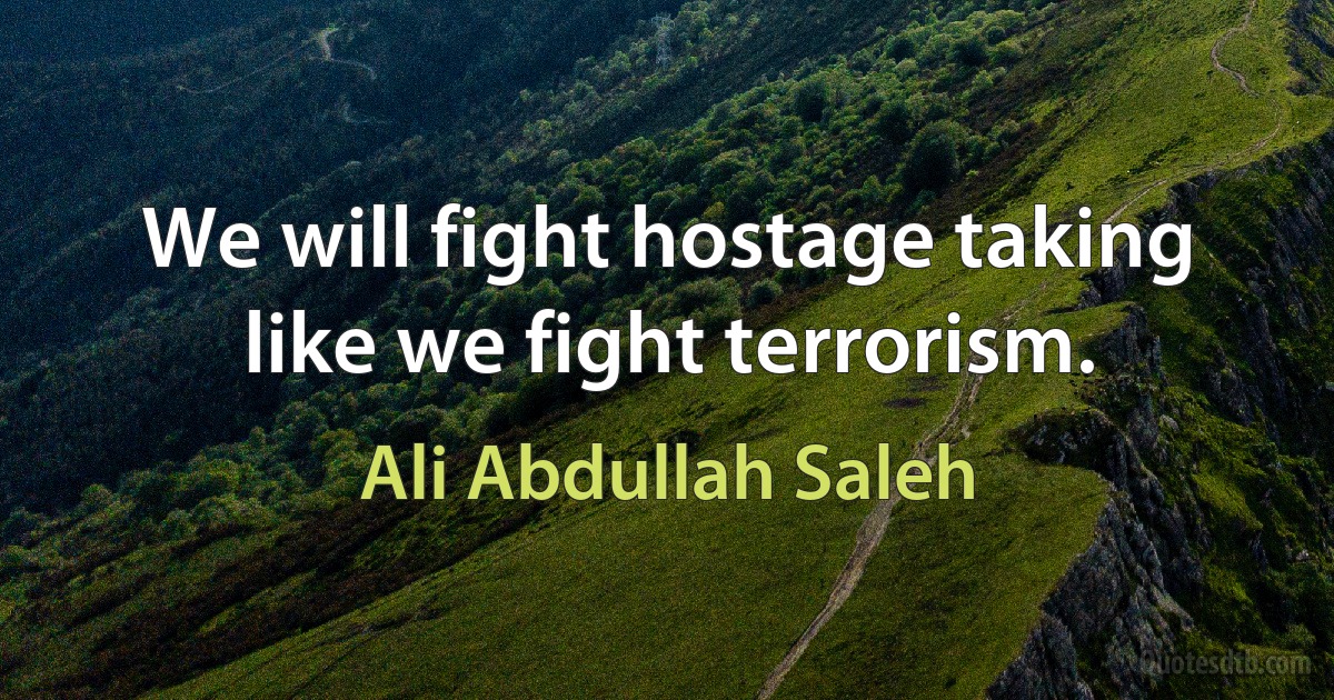 We will fight hostage taking like we fight terrorism. (Ali Abdullah Saleh)