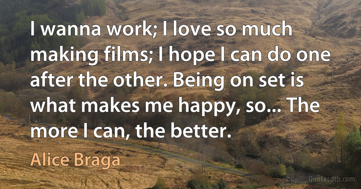 I wanna work; I love so much making films; I hope I can do one after the other. Being on set is what makes me happy, so... The more I can, the better. (Alice Braga)