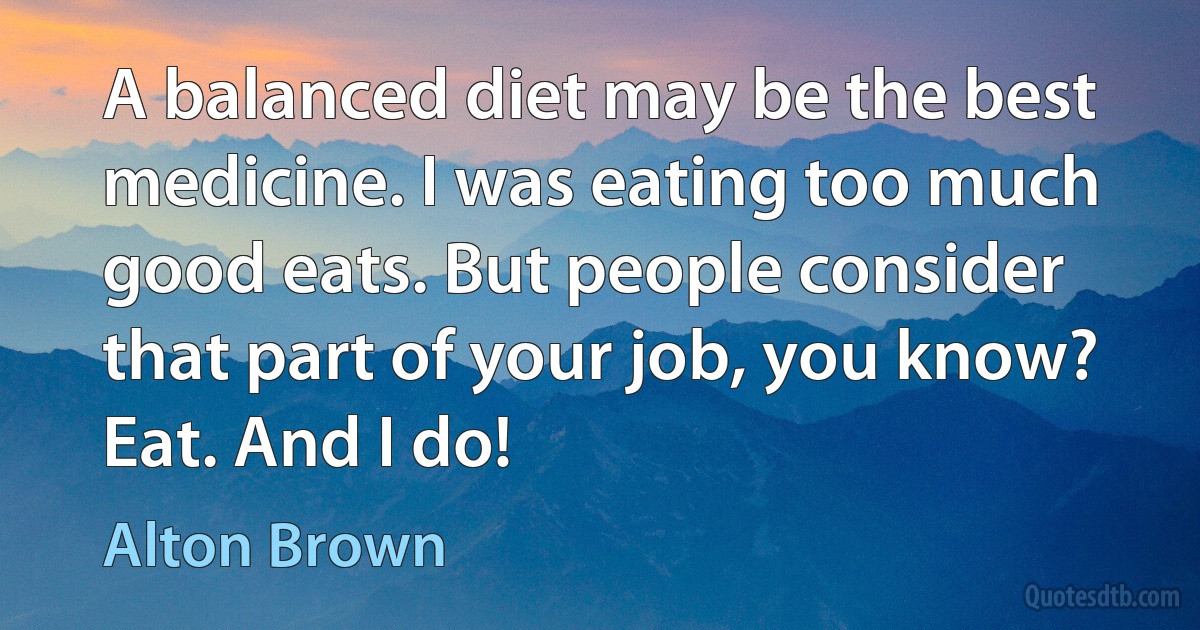 A balanced diet may be the best medicine. I was eating too much good eats. But people consider that part of your job, you know? Eat. And I do! (Alton Brown)