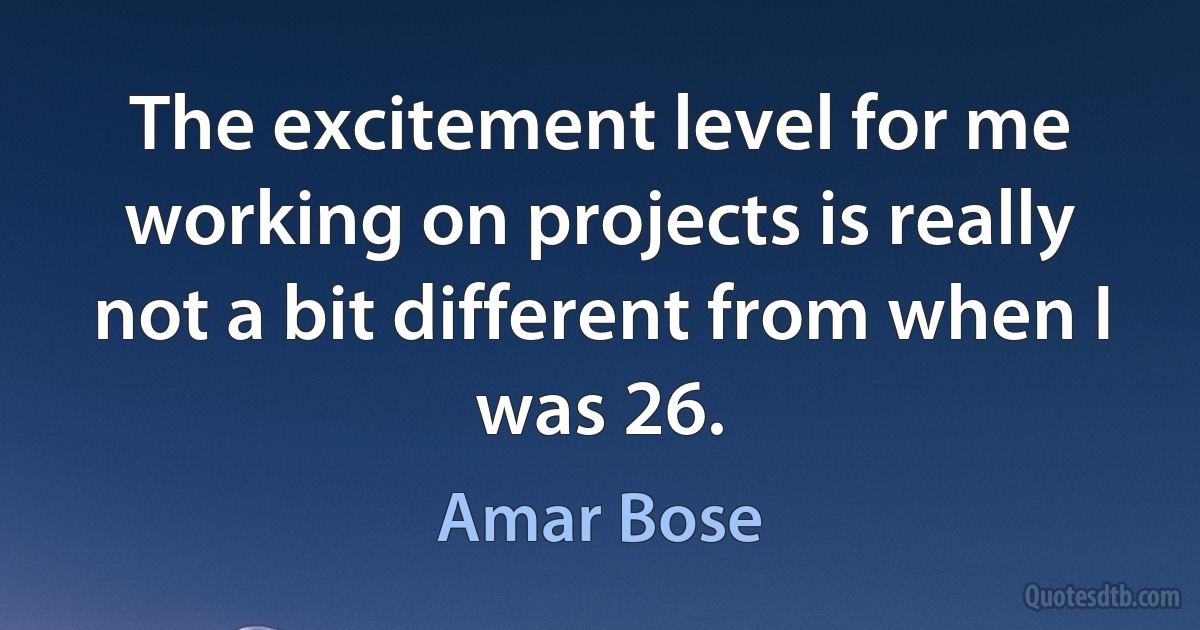 The excitement level for me working on projects is really not a bit different from when I was 26. (Amar Bose)