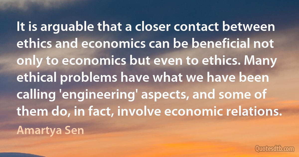 It is arguable that a closer contact between ethics and economics can be beneficial not only to economics but even to ethics. Many ethical problems have what we have been calling 'engineering' aspects, and some of them do, in fact, involve economic relations. (Amartya Sen)