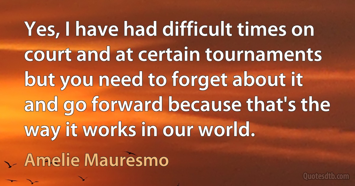 Yes, I have had difficult times on court and at certain tournaments but you need to forget about it and go forward because that's the way it works in our world. (Amelie Mauresmo)