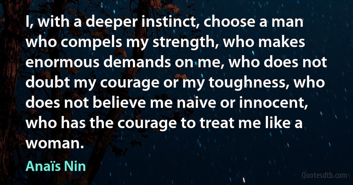 I, with a deeper instinct, choose a man who compels my strength, who makes enormous demands on me, who does not doubt my courage or my toughness, who does not believe me naive or innocent, who has the courage to treat me like a woman. (Anaïs Nin)