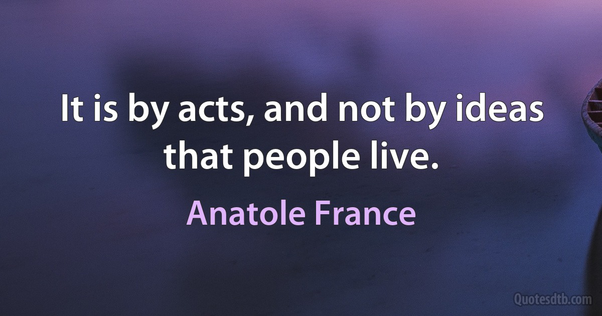 It is by acts, and not by ideas that people live. (Anatole France)