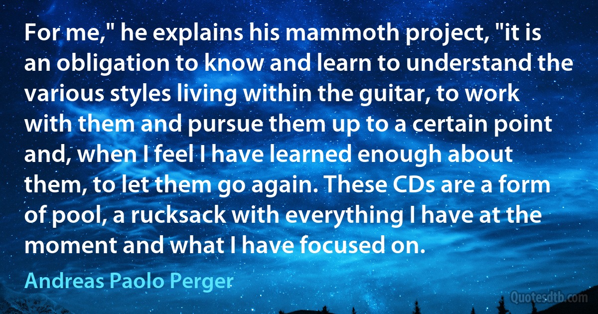 For me," he explains his mammoth project, "it is an obligation to know and learn to understand the various styles living within the guitar, to work with them and pursue them up to a certain point and, when I feel I have learned enough about them, to let them go again. These CDs are a form of pool, a rucksack with everything I have at the moment and what I have focused on. (Andreas Paolo Perger)