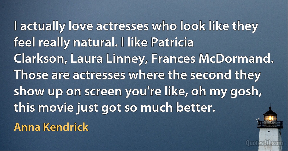 I actually love actresses who look like they feel really natural. I like Patricia Clarkson, Laura Linney, Frances McDormand. Those are actresses where the second they show up on screen you're like, oh my gosh, this movie just got so much better. (Anna Kendrick)