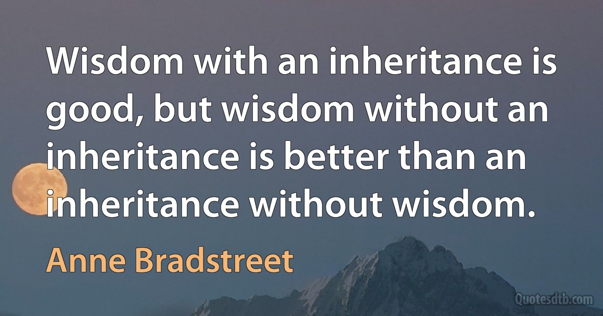 Wisdom with an inheritance is good, but wisdom without an inheritance is better than an inheritance without wisdom. (Anne Bradstreet)