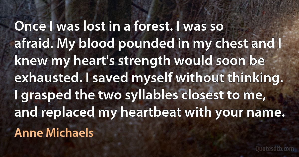 Once I was lost in a forest. I was so afraid. My blood pounded in my chest and I knew my heart's strength would soon be exhausted. I saved myself without thinking. I grasped the two syllables closest to me, and replaced my heartbeat with your name. (Anne Michaels)