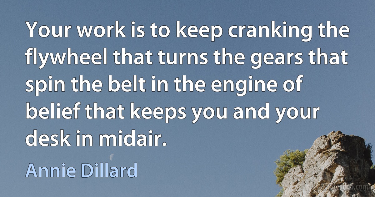 Your work is to keep cranking the flywheel that turns the gears that spin the belt in the engine of belief that keeps you and your desk in midair. (Annie Dillard)