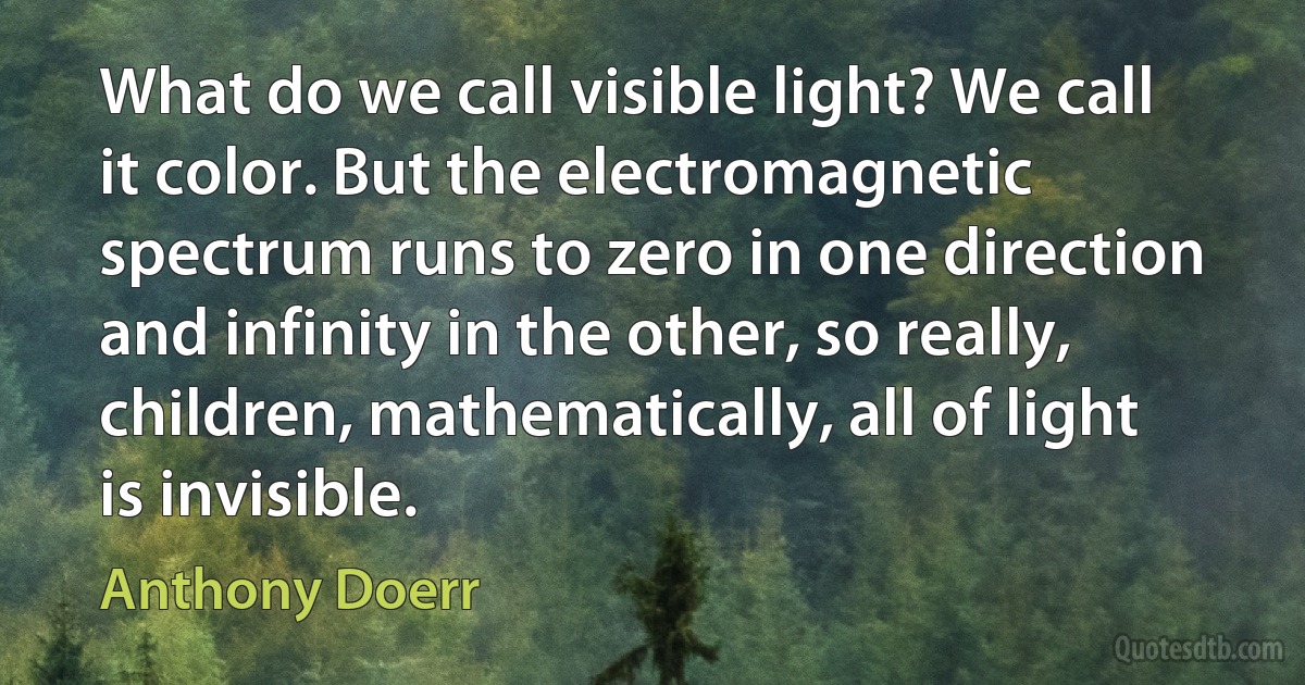 What do we call visible light? We call it color. But the electromagnetic spectrum runs to zero in one direction and infinity in the other, so really, children, mathematically, all of light is invisible. (Anthony Doerr)