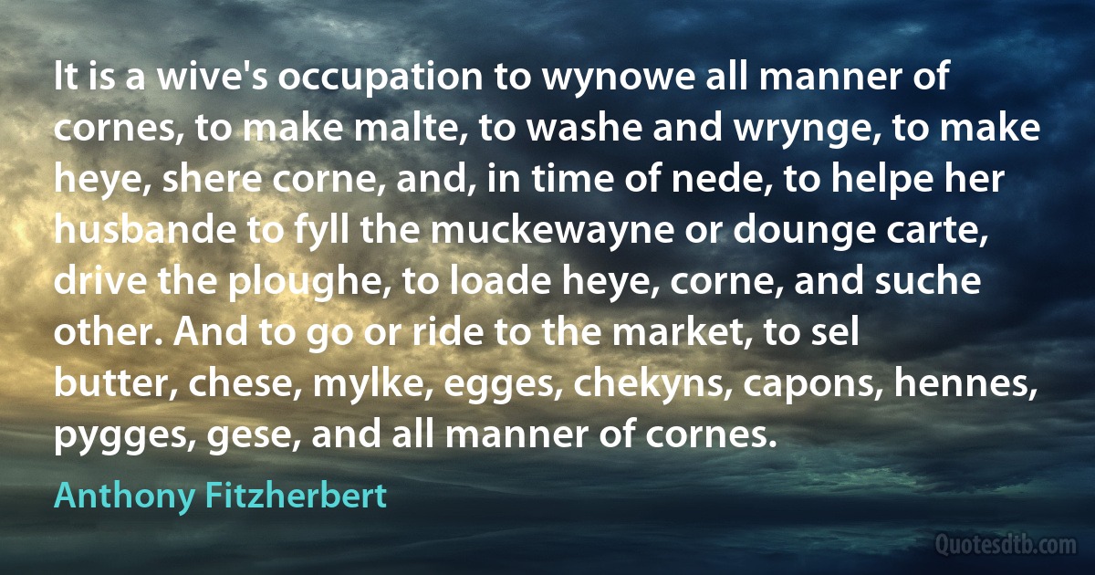 It is a wive's occupation to wynowe all manner of cornes, to make malte, to washe and wrynge, to make heye, shere corne, and, in time of nede, to helpe her husbande to fyll the muckewayne or dounge carte, drive the ploughe, to loade heye, corne, and suche other. And to go or ride to the market, to sel butter, chese, mylke, egges, chekyns, capons, hennes, pygges, gese, and all manner of cornes. (Anthony Fitzherbert)