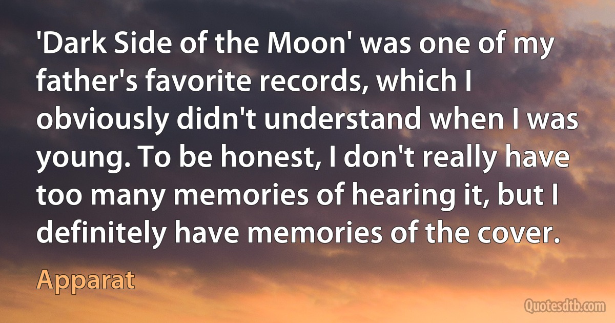 'Dark Side of the Moon' was one of my father's favorite records, which I obviously didn't understand when I was young. To be honest, I don't really have too many memories of hearing it, but I definitely have memories of the cover. (Apparat)