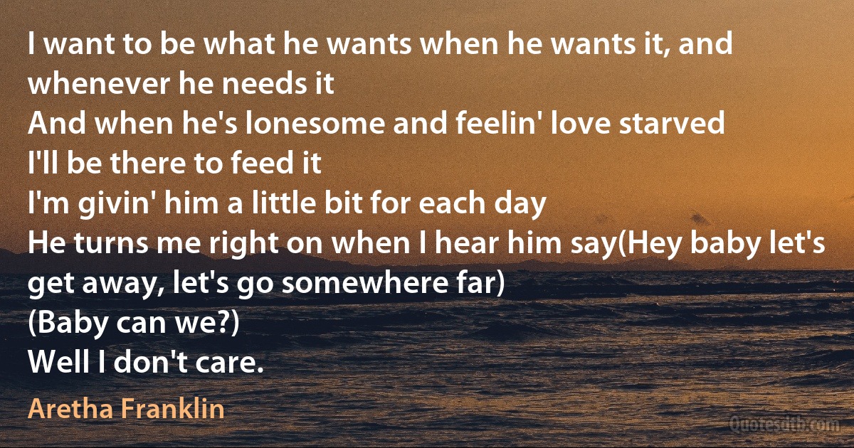 I want to be what he wants when he wants it, and whenever he needs it
And when he's lonesome and feelin' love starved
I'll be there to feed it
I'm givin' him a little bit for each day
He turns me right on when I hear him say(Hey baby let's get away, let's go somewhere far)
(Baby can we?)
Well I don't care. (Aretha Franklin)