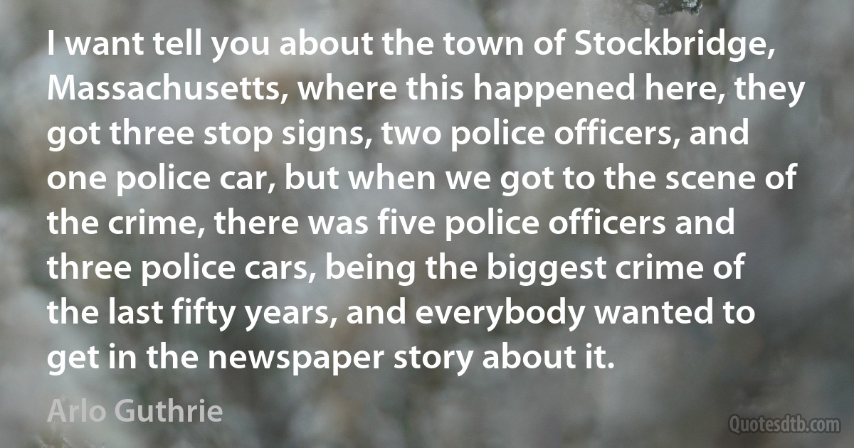 I want tell you about the town of Stockbridge, Massachusetts, where this happened here, they got three stop signs, two police officers, and one police car, but when we got to the scene of the crime, there was five police officers and three police cars, being the biggest crime of the last fifty years, and everybody wanted to get in the newspaper story about it. (Arlo Guthrie)