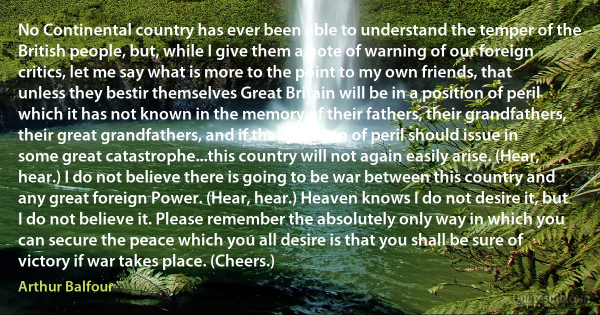 No Continental country has ever been able to understand the temper of the British people, but, while I give them a note of warning of our foreign critics, let me say what is more to the point to my own friends, that unless they bestir themselves Great Britain will be in a position of peril which it has not known in the memory of their fathers, their grandfathers, their great grandfathers, and if that position of peril should issue in some great catastrophe...this country will not again easily arise. (Hear, hear.) I do not believe there is going to be war between this country and any great foreign Power. (Hear, hear.) Heaven knows I do not desire it, but I do not believe it. Please remember the absolutely only way in which you can secure the peace which you all desire is that you shall be sure of victory if war takes place. (Cheers.) (Arthur Balfour)