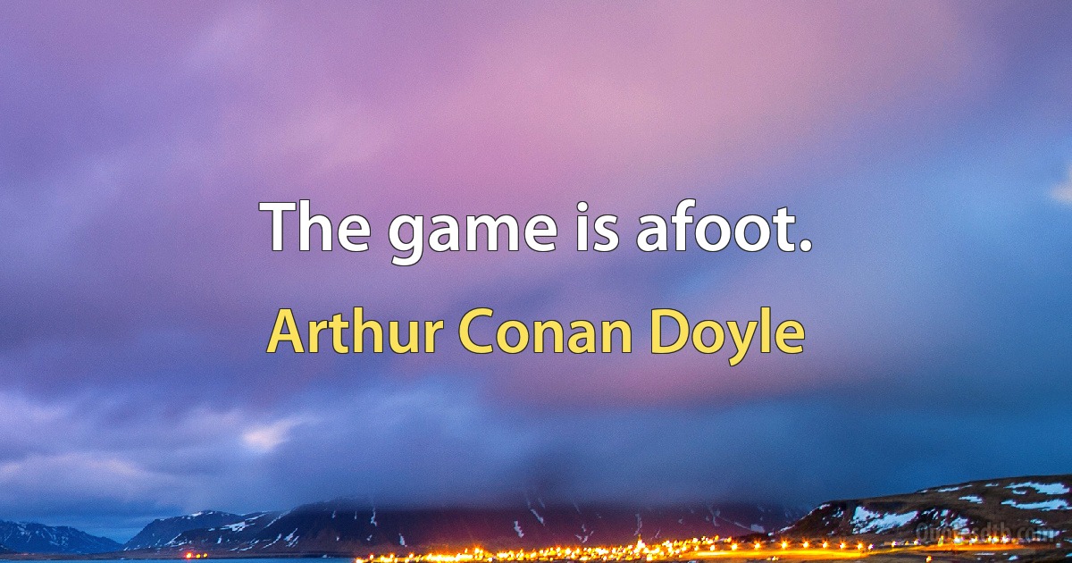 The game is afoot. (Arthur Conan Doyle)