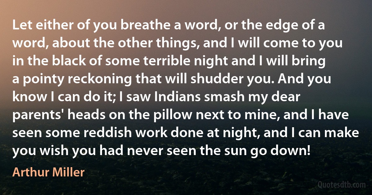 Let either of you breathe a word, or the edge of a word, about the other things, and I will come to you in the black of some terrible night and I will bring a pointy reckoning that will shudder you. And you know I can do it; I saw Indians smash my dear parents' heads on the pillow next to mine, and I have seen some reddish work done at night, and I can make you wish you had never seen the sun go down! (Arthur Miller)