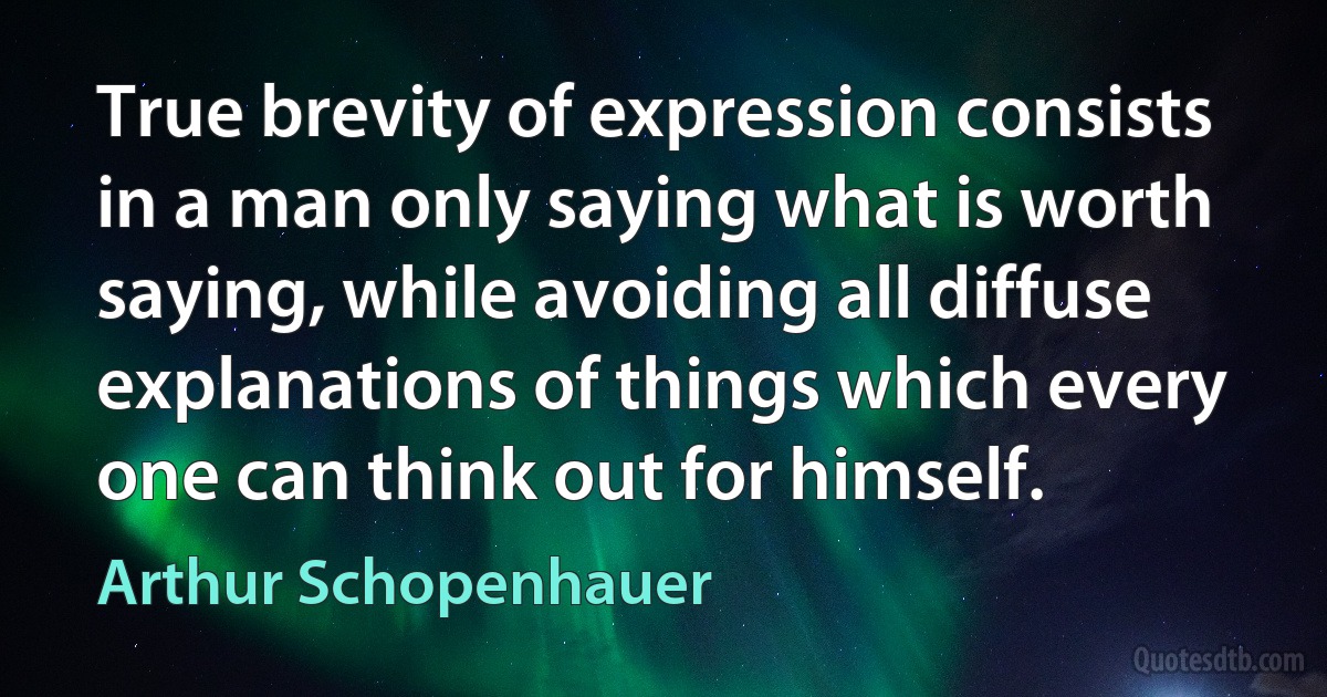 True brevity of expression consists in a man only saying what is worth saying, while avoiding all diffuse explanations of things which every one can think out for himself. (Arthur Schopenhauer)