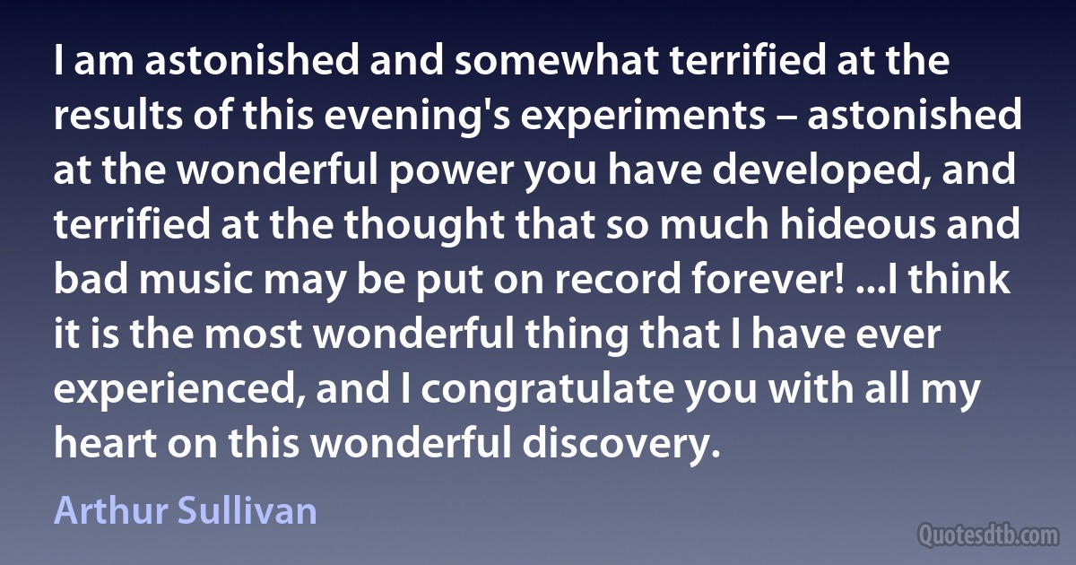 I am astonished and somewhat terrified at the results of this evening's experiments – astonished at the wonderful power you have developed, and terrified at the thought that so much hideous and bad music may be put on record forever! ...I think it is the most wonderful thing that I have ever experienced, and I congratulate you with all my heart on this wonderful discovery. (Arthur Sullivan)